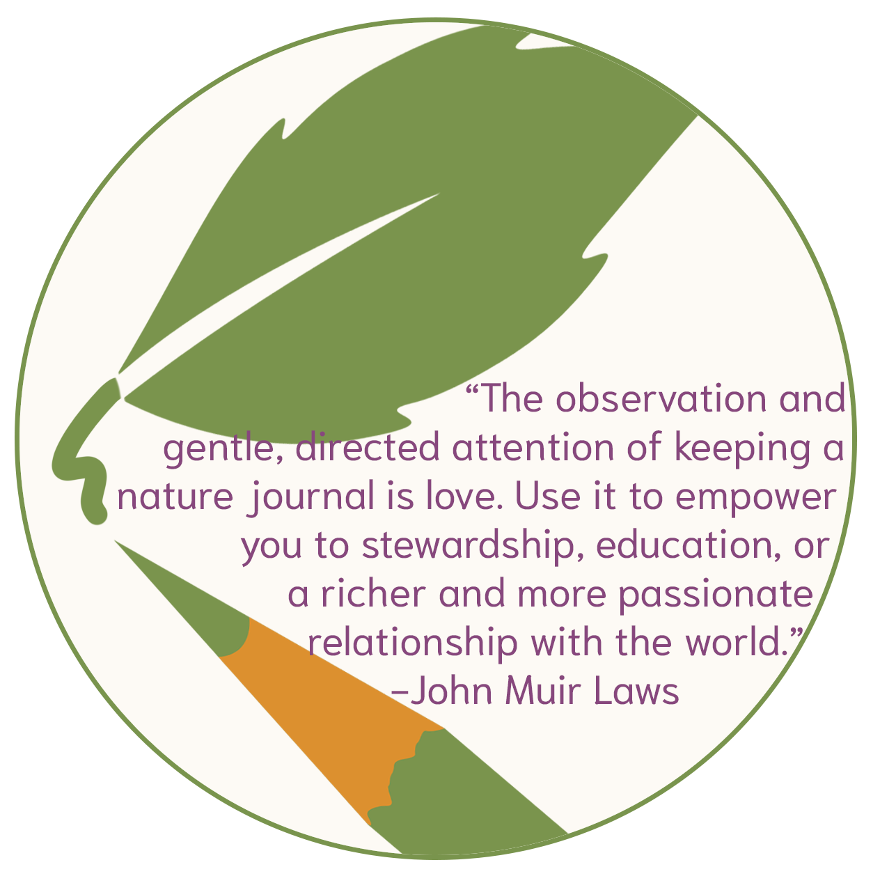 "The observation and gentle, directed attention of keeping a nature journal is love. Use it to empower you to stewardship, education, or a richer and more passionate relationship with the world." -John Muir Laws